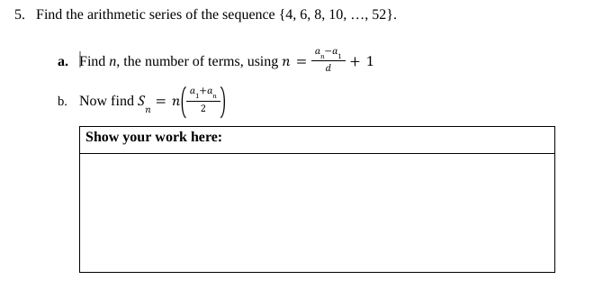 5. Find the arithmetic series of the sequence {4, 6, 8, 10,
a. Find n, the number of terms, using n =
- n(²2²)
Show your work here:
b. Now find S = n
72
a-a₁
n
d
...
, 52}.
+1