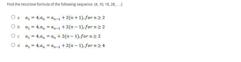 Find the recursive formula of the following sequence. (4, 10, 18, 28,...}
O a
a₁ = 4, an = an-1 + 2(n+1), for n ≥ 2
Ob a₁ = 4,a₁ = an−1 +2(n − 1), for n ≥ 2
Oc_a₁ = 4,a₁ = an + 2(n − 1), for n ≥ 2
с
Od a₁ = 4,a₁ = an−1 +2(n − 1), for n ≥ 4