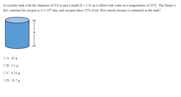 A cylinder tank with the diameter of 0.8 m and a depth D = 2.45 m is filled with water at a temperature of 20°C. The Henry's
law constant for oxygen is 4.3×10ʻ atm, and oxygen takes 21% of air. How much oxygen is contained in the tank?
OA. 42 g
ов. 1.1 g
OC. 0.33 g
OD. 10.7 g
