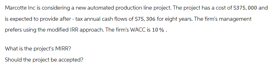 Marcotte Inc is considering a new automated production line project. The project has a cost of $375,000 and
is expected to provide after - tax annual cash flows of $75, 306 for eight years. The firm's management
prefers using the modified IRR approach. The firm's WACC is 10%.
What is the project's MIRR?
Should the project be accepted?