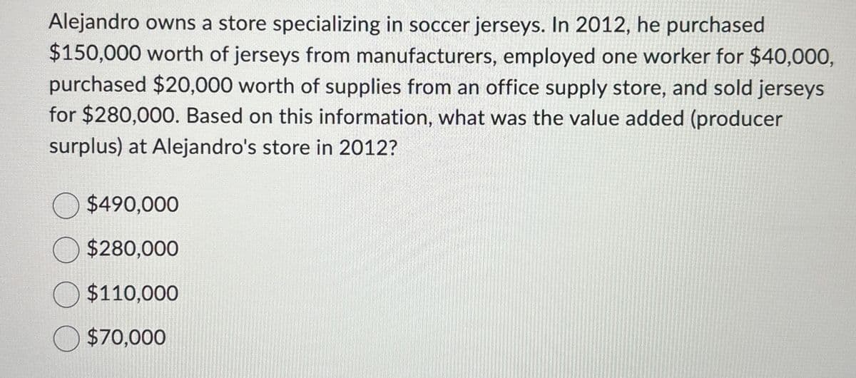 Alejandro owns a store specializing in soccer jerseys. In 2012, he purchased
$150,000 worth of jerseys from manufacturers, employed one worker for $40,000,
purchased $20,000 worth of supplies from an office supply store, and sold jerseys
for $280,000. Based on this information, what was the value added (producer
surplus) at Alejandro's store in 2012?
$490,000
$280,000
$110,000
$70,000