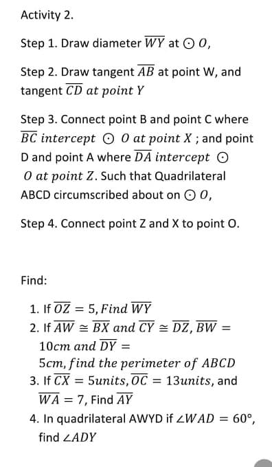 Activity 2.
Step 1. Draw diameter WY at O 0,
Step 2. Draw tangent AB at point Ww, and
tangent CD at point Y
Step 3. Connect point B and point C where
BC intercept O 0 at point X ; and point
D and point A where DA intercept O
O at point Z. Such that Quadrilateral
ABCD circumscribed about on O 0,
Step 4. Connect point Z and X to point O.
Find:
1. If 0Z = 5, Find WY
2. If AW = BX and CY = DZ, BW =
10cm and DY =
5cm, find the perimeter of ABCD
3. If CX = 5units, OC = 13units, and
WA = 7, Find AY
4. In quadrilateral AWYD if ZWAD =
60°,
find ZADY
