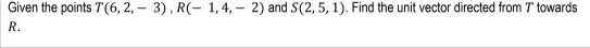 Given the points T(6, 2, – 3), R(- 1,4, – 2) and S(2, 5, 1). Find the unit vector directed from T towards
R.
