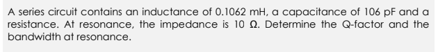 A series circuit contains an inductance of 0.1062 mH, a capacitance of 106 pF and a
resistance. At resonance, the impedance is 10 Q. Determine the Q-factor and the
bandwidth at resonance.
