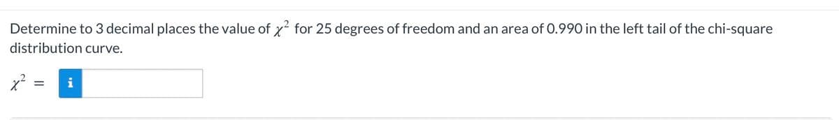 Determine to 3 decimal places the value of x² for 25 degrees of freedom and an area of 0.990 in the left tail of the chi-square
distribution curve.
x²
= i