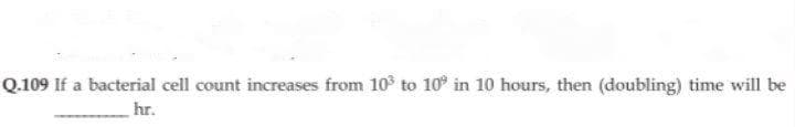 Q.109 If a bacterial cell count increases from 10 to 10° in 10 hours, then (doubling) time will be
hr.
