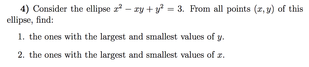 4) Consider the ellipse x? – xy + y? = 3. From all points (x, y) of this
ellipse, find:
1. the ones with the largest and smallest values of y.
2. the ones with the largest and smallest values of x.
