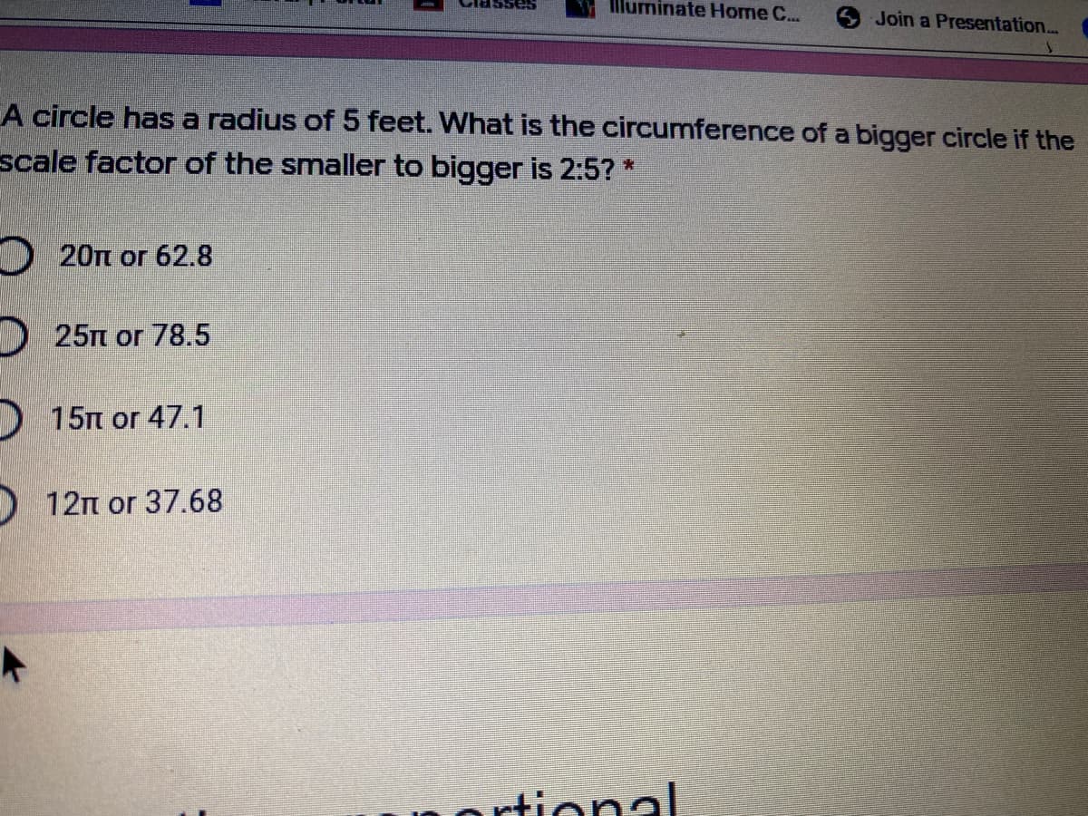 IlMuminate Home C...
Join a Presentation...
A circle has a radius of 5 feet. What is the circumference of a bigger circle if the
scale factor of the smaller to bigger is 2:5? *
20Tt or 62.8
D 25n or 78.5
) 15m or 47.1
12n or 37.68
ortional
