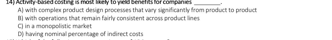 14) Activity-based costing is most likely to yield benefits for companies
A) with complex product design processes that vary significantly from product to product
B) with operations that remain fairly consistent across product lines
C) in a monopolistic market
D) having nominal percentage of indirect costs
