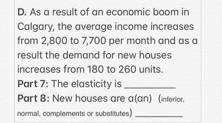 D. As a result of an economic boom in
Calgary, the average income increases
from 2,800 to 7,700 per month and as a
result the demand for new houses
increases from 180 to 260 units.
Part 7: The elasticity is
Part 8: New houses are a(an) (inferior,
normal, complements or substitutes)
