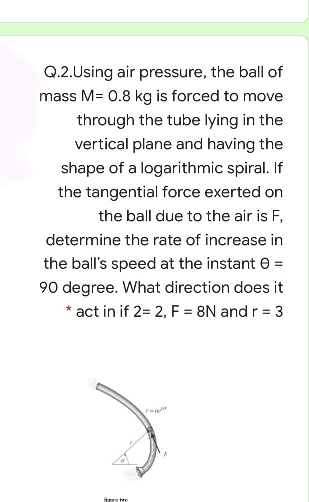 Q.2.Using air pressure, the ball of
mass M= 0.8 kg is forced to move
through the tube lying in the
vertical plane and having the
shape of a logarithmic spiral. If
the tangential force exerted on
the ball due to the air is F,
determine the rate of increase in
the ball's speed at the instant e
90 degree. What direction does it
* act in if 2= 2, F = 8N and r = 3
figure two
