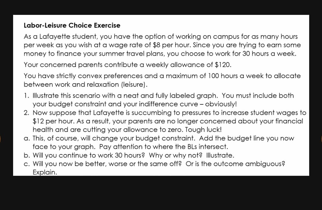 Labor-Leisure Choice Exercise
As a Lafayette student, you have the option of working on campus for as many hours
per week as you wish at a wage rate of $8 per hour. Since you are trying to earn some
money to finance your summer travel plans, you choose to work for 30 hours a week.
Your concerned parents contribute a weekly allowance of $120.
You have strictly convex preferences and a maximum of 100 hours a week to allocate
between work and relaxation (leisure).
1. Illustrate this scenario with a neat and fully labeled graph. You must include both
your budget constraint and your indifference curve - obviously!
2. Now suppose that Lafayette is succumbing to pressures to increase student wages to
$12 per hour. As a result, your parents are no longer concerned about your financial
health and are cutting your allowance to zero. Tough luck!
a. This, of course, will change your budget constraint. Add the budget line you now
face to your graph. Pay attention to where the BLs intersect.
b. Will you continue to work 30 hours? Why or why not? Illustrate.
c. Will you now be better, worse or the same off? Or is the outcome ambiguous?
Explain.
