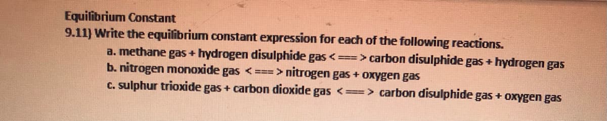 Equilibrium Constant
9.11) Write the equilibrium constant expression for each of the following reactions.
a. methane gas + hydrogen disulphide gas <==> carbon disulphide gas + hydrogen gas
b. nitrogen monoxide gas <===> nitrogen gas + oxygen gas
c. sulphur trioxide gas + carbon dioxide gas <==> carbon disulphide gas + oxygen gas
