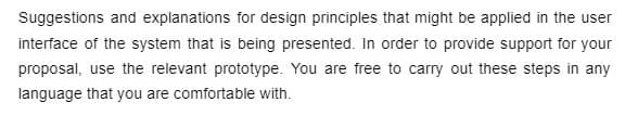 Suggestions and explanations for design principles that might be applied in the user
interface of the system that is being presented. In order to provide support for your
proposal, use the relevant prototype. You are free to carry out these steps in any
language that you are comfortable with.