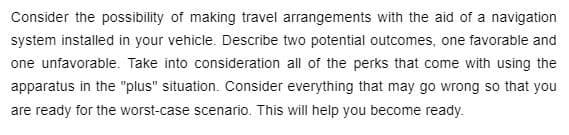 Consider the possibility of making travel arrangements with the aid of a navigation
system installed in your vehicle. Describe two potential outcomes, one favorable and
one unfavorable. Take into consideration all of the perks that come with using the
apparatus in the "plus" situation. Consider everything that may go wrong so that you
are ready for the worst-case scenario. This will help you become ready.