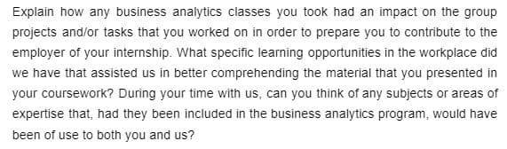 Explain how any business analytics classes you took had an impact on the group
projects and/or tasks that you worked on in order to prepare you to contribute to the
employer of your internship. What specific learning opportunities in the workplace did
we have that assisted us in better comprehending the material that you presented in
your coursework? During your time with us, can you think of any subjects or areas of
expertise that, had they been included in the business analytics program, would have
been of use to both you and us?