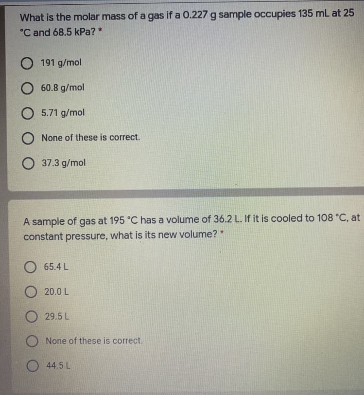 What is the molar mass of a gas if a 0.227 g sample occupies 135 mL at 25
°C and 68.5 kPa? *
O 191 g/mol
O 60.8 g/mol
O 5.71 g/mol
O None of these is correct.
O 37.3 g/mol
A sample of gas at 195 °C has a volume of 36.2 L. If it is cooled to 108 °C, at
constant pressure, what is its new volume? *
65.4 L
20.0 L
29.5 L
None of these is correct.
44.5 L
