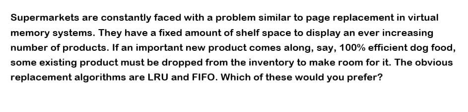 Supermarkets are constantly faced with a problem similar to page replacement in virtual
memory systems. They have a fixed amount of shelf space to display an ever increasing
number of products. If an important new product comes along, say, 100% efficient dog food,
some existing product must be dropped from the inventory to make room for it. The obvious
replacement algorithms are LRU and FIFO. Which of these would you prefer?