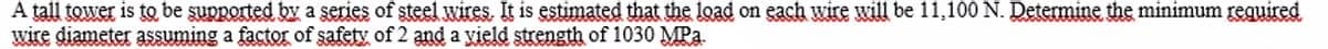 A tall tower is to be supported by a series of steel wires. It is estimated that the load on each wire will be 11,100 N. Determine the minimum reguired
wire diameter assuming a factor of safety of 2 and a yield strength of 1030 MPa.
