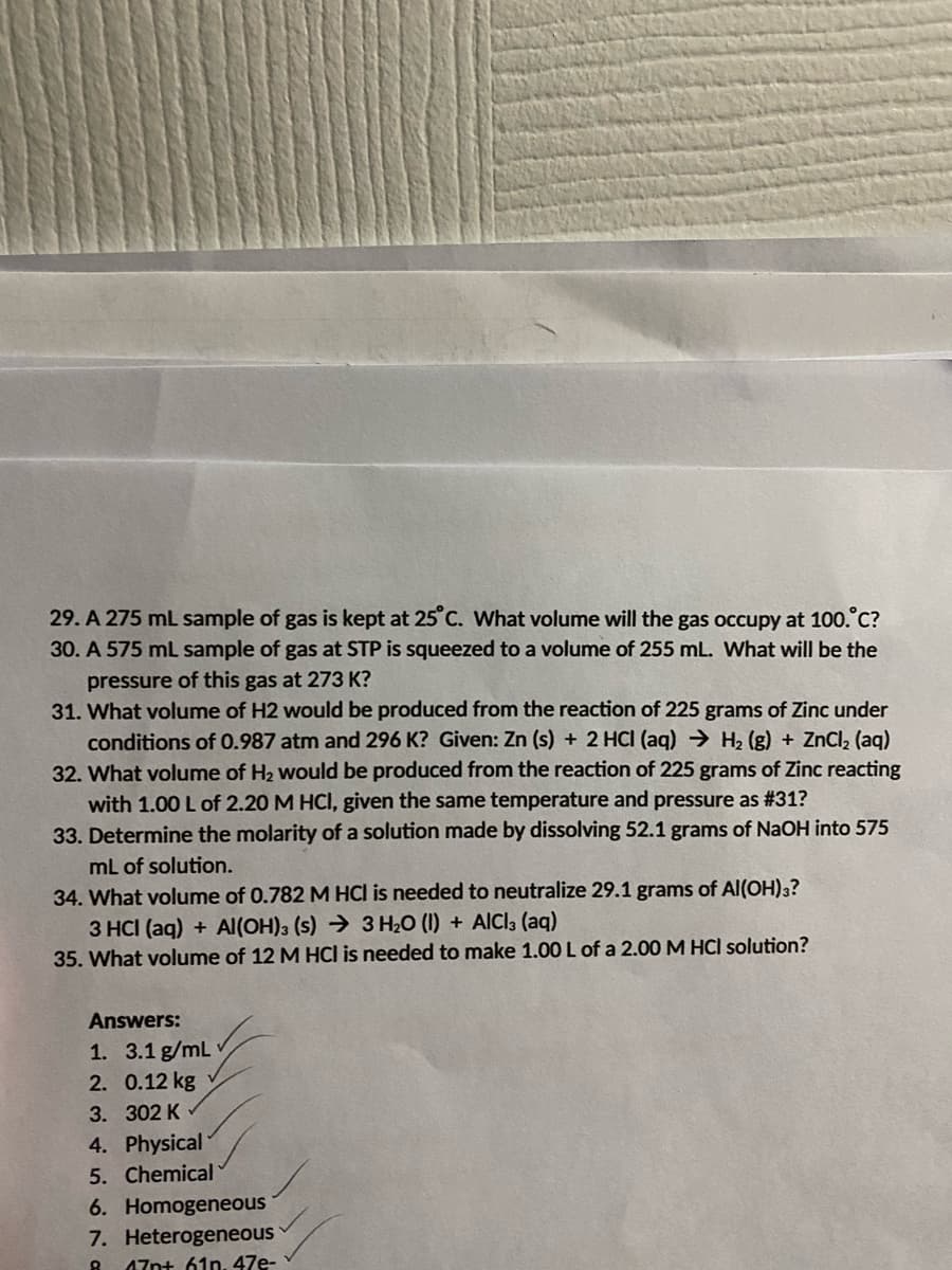 29. A 275 mL sample of gas is kept at 25°C. What volume will the gas occupy at 100.°C?
30. A 575 mL sample of gas at STP is squeezed to a volume of 255 mL. What will be the
pressure of this gas at 273 K?
31. What volume of H2 would be produced from the reaction of 225 grams of Zinc under
conditions of 0.987 atm and 296 K? Given: Zn (s) + 2 HCI (aq) → H₂(g) + ZnCl₂ (aq)
32. What volume of H₂ would be produced from the reaction of 225 grams of Zinc reacting
with 1.00 L of 2.20 M HCl, given the same temperature and pressure as #31?
33. Determine the molarity of a solution made by dissolving 52.1 grams of NaOH into 575
mL of solution.
34. What volume of 0.782 M HCl is needed to neutralize 29.1 grams of Al(OH)3?
3 HCI (aq) + Al(OH)3 (s)
3 H₂O (1) + AICI3 (aq)
35. What volume of 12 M HCI is needed to make 1.00 L of a 2.00 M HCI solution?
Answers:
1. 3.1 g/mL
2. 0.12 kg
3. 302 K
4. Physical
5. Chemical
6. Homogeneous
7. Heterogeneous
8 47p+ 61n, 47e-