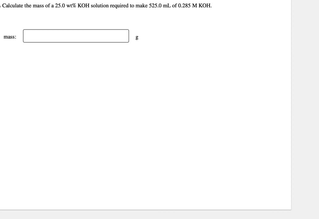 Calculate the mass of a 25.0 wt% KOH solution required to make 525.0 mL of 0.285 M KOH.
mass:
g