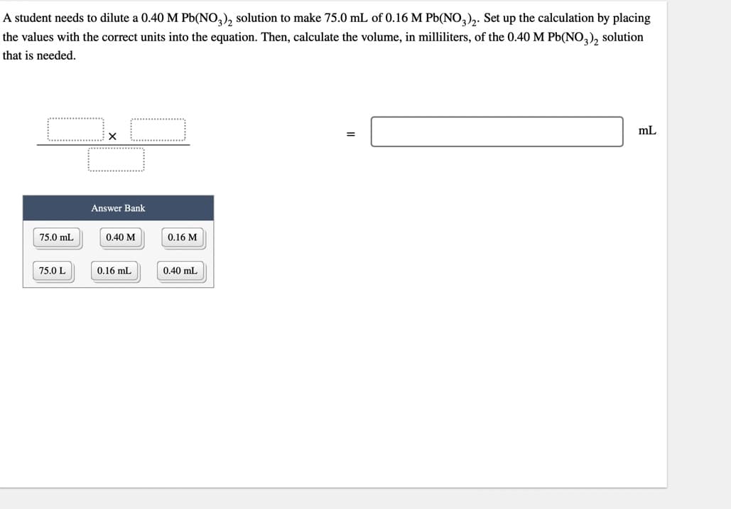 A student needs to dilute a 0.40 M Pb(NO3)₂ solution to make 75.0 mL of 0.16 M Pb(NO3)2. Set up the calculation by placing
the values with the correct units into the equation. Then, calculate the volume, in milliliters, of the 0.40 M Pb(NO3)₂ solution
that is needed.
75.0 mL
75.0 L
Answer Bank
0.40 M
0.16 mL
0.16 M
0.40 mL
=
mL