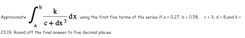 b
k
-S-xx dx
Approximate
-dx using the first five terms of the series if a = 0.27, b = 0.58, c = 3, d = 8,and k =
c+ dx 3
23.19. Round off the final answer to five decimal places.