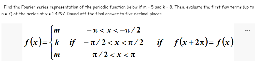 Find the Fourier series representation of the periodic function below if m= 5 and k = 8. Then, evaluate the first few terms (up to
n = 7) of the series at x = 1.4297. Round off the final answer to five decimal places.
− π < X < −π/2
m
f(x) = { k if -π/2<x<π/2_iƒ_ƒ(x+2n)=f(x)
m
π/2<x<Tπ