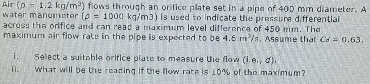 Air (p = 1.2 kg/m³) flows through an orifice plate set in a pipe of 400 mm diameter. A
water manometer (p
across the orifice and can read a maximum level difference of 450 mm. The
maximum air flow rate in the pipe is expected to be 4.6 m/s. Assume that Cd = 0.63.
= 1000 kg/m3) is used to indicate the pressure differential
i.
Select a suitable orifice plate to measure the flow (i.e., d).
ii.
What will be the reading if the flow rate is 10% of the maximum?
