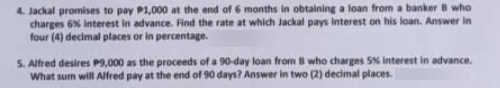 4. Jackal promises to pay P1,000 at the end of 6 months in obtaining a loan from a banker B who
charges 6% interest in advance. Find the rate at which Jackal pays interest on his loan. Answer in
four (4) decimal places or in percentage.
5. Alfred desires P9,000 as the proceeds of a 90-day loan from B who charges SN Interest in advance.
What sum will Alfred pay at the end of 90 days? Answer in two (2) decimal places.
