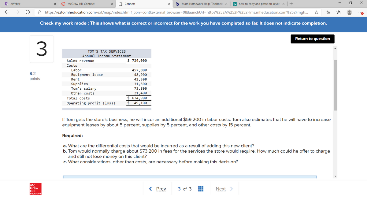 O eWeber
A McGraw-Hill Connect
1 Connect
b Math Homework Help, Textbook x
b how to copy and paste on keybo X
A https://ezto.mheducation.com/ext/map/index.html?_con=con&external_browser=0&launchUrl=https%253A%252F%252Flms.mheducation.com%252Fmgh...
Check my work mode : This shows what is correct or incorrect for the work you have completed so far. It does not indicate completion.
Return to question
3.
TOM'S TAX SERVICES
Annual Income Statement
Sales revenue
$ 724,000
Costs
Labor
457,000
48,900
42,500
31,3е0
73,800
21,400
$ 674,900
$ 49,100
9.2
Equipment lease
points
Rent
Supplies
Tom's salary
Other costs
Total costs
Operating profit (loss)
If Tom gets the store's business, he will incur an additional $59,200 in labor costs. Tom also estimates that he will have to increase
equipment leases by about 5 percent, supplies by 5 percent, and other costs by 15 percent.
Required:
a. What are the differential costs that would be incurred as a result of adding this new client?
b. Tom would normally charge about $73,200 in fees for the services the store would require. How much could he offer to charge
and still not lose money on this client?
c. What considerations, other than costs, are necessary before making this decision?
Mc
Graw
Hill
Education
Prev
3 of 3
Next
