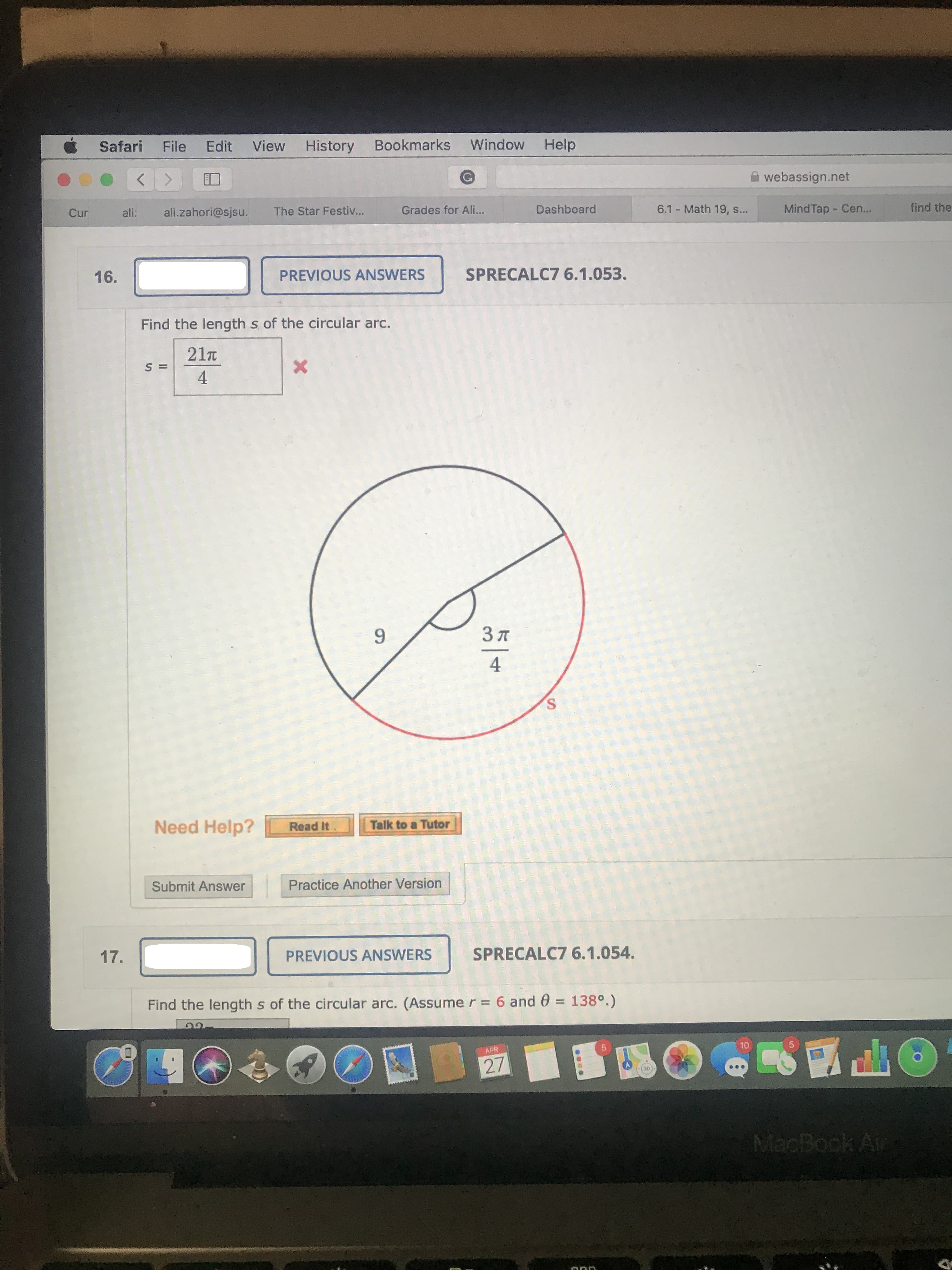 Safari
File
Edit
View
History
Bookmarks
Window
Help
webassign.net
Cur
ali:
ali.zahori@sjsu.
The Star Festiv...
Grades for Ali...
Dashboard
6.1 Math 19, s...
Mind Tap - Cen...
find the
16.
PREVIOUS ANSWERS
SPRECALC7 6.1.053.
Find the length s of the circular arc.
21n
S =
4
9.
3 A
4
S.
Need Help?
Read It
Talk to a Tutor
Submit Answer
Practice Another Version
17.
PREVIOUS ANSWERS
SPRECALC7 6.1.054.
Find the length s of the circular arc. (Assume r = 6 and 0 = 138°.)
%3D
10
の
APR
27
MacBook A
