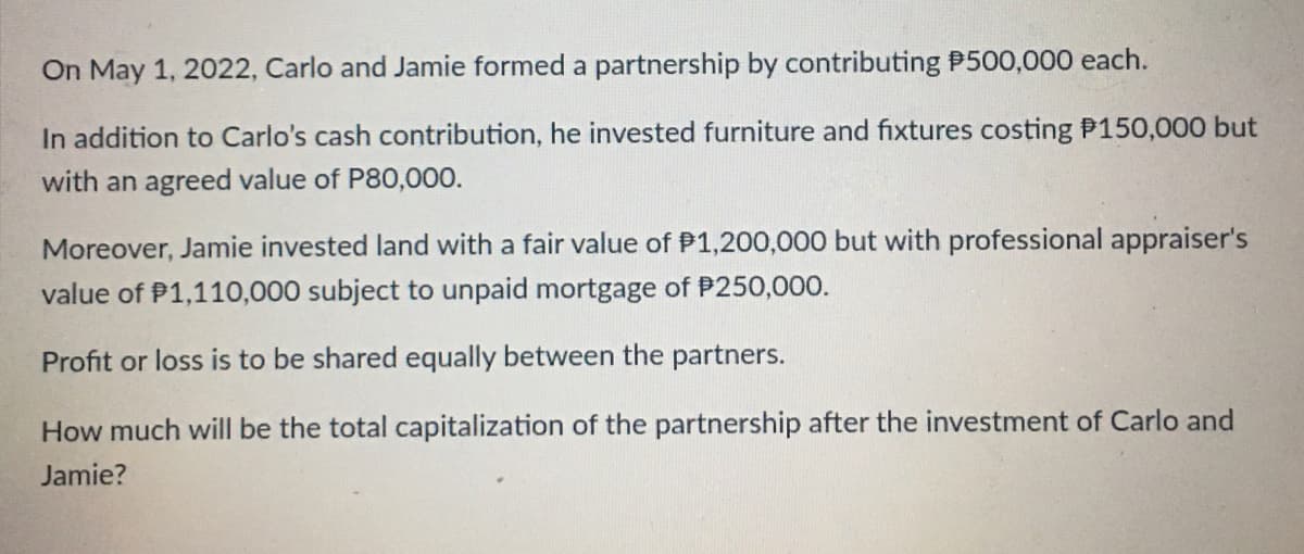 On May 1, 2022, Carlo and Jamie formed a partnership by contributing P500,000 each.
In addition to Carlo's cash contribution, he invested furniture and fixtures costing P150,000 but
with an agreed value of P80,000.
Moreover, Jamie invested land with a fair value of P1,200,000 but with professional appraiser's
value of P1,110,000 subject to unpaid mortgage of P250,000.
Profit or loss is to be shared equally between the partners.
How much will be the total capitalization of the partnership after the investment of Carlo and
Jamie?