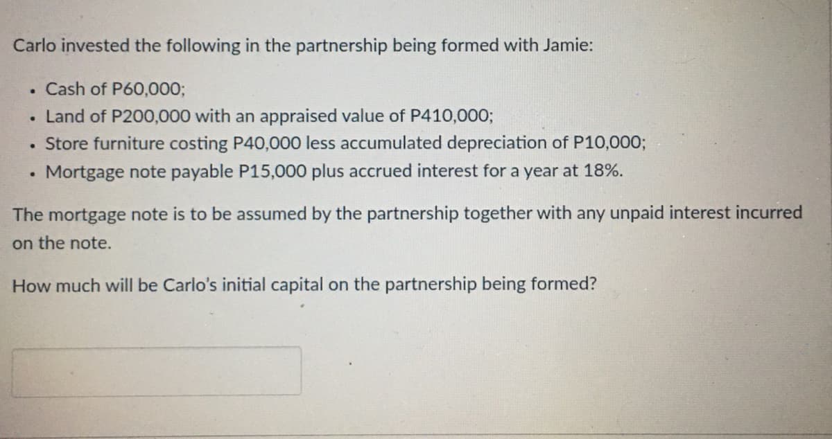 Carlo invested the following in the partnership being formed with Jamie:
. Cash of P60,000;
●
Land of P200,000 with an appraised value of P410,000;
Store furniture costing P40,000 less accumulated depreciation of P10,000;
●
●
Mortgage note payable P15,000 plus accrued interest for a year at 18%.
The mortgage note is to be assumed by the partnership together with any unpaid interest incurred
on the note.
How much will be Carlo's initial capital on the partnership being formed?