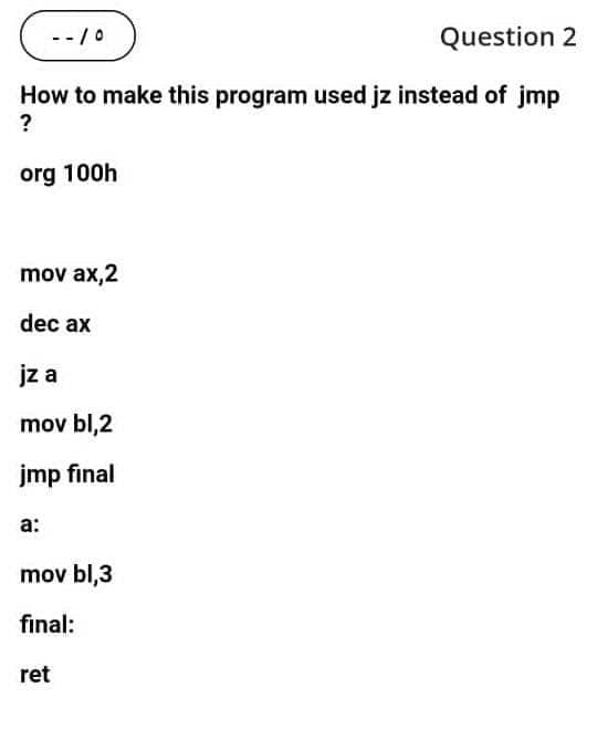 --/0
Question 2
How to make this program used jz instead of jmp
?
org 100h
mov ax,2
dec ax
jz a
mov bl,2
jmp final
a:
mov bl,3
final:
ret