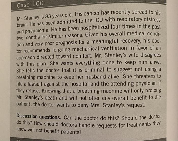 Case 10C
Mr. Stanley is 83 years old. His cancer has recently spread to his
brain. He has been admitted to the ICU with respiratory distress
and pneumonia. He has been hospitalized four times in the past
two months for similar reasons. Given his overall medical condi-
tion and very poor prognosis for a meaningful recovery, his doc-
tor recommends forgoing mechanical ventilation in favor of an
approach directed toward comfort. Mr. Stanley's wife disagrees
with this plan. She wants everything done to keep him alive.
She tells the doctor that it is criminal to suggest not using a
breathing machine to keep her husband alive. She threatens to
file a lawsuit against the hospital and the attending physician if
they refuse. Knowing that a breathing machine will only prolong
Mr. Stanley's death and will not offer any overall benefit to the
patient, the doctor wants to deny Mrs. Stanley's request.
Discussion questions. Can the doctor do this? Should the doctor
do this? How should doctors handle requests for treatments they
know will not benefit patients?