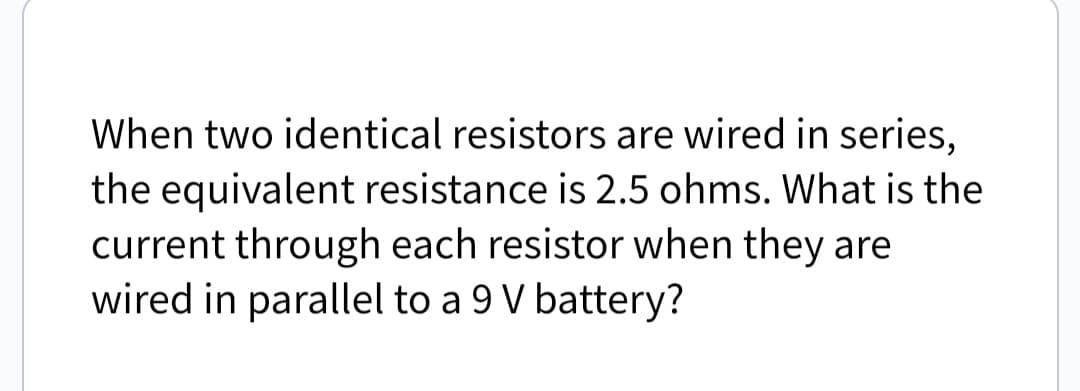 When two identical resistors are wired in series,
the equivalent resistance is 2.5 ohms. What is the
current through each resistor when they are
wired in parallel to a 9 V battery?