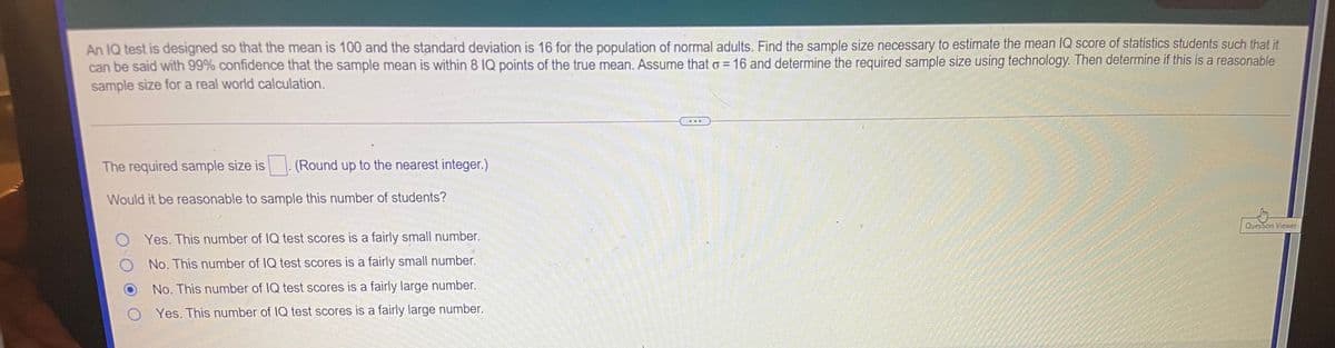 An IQ test is designed so that the mean is 100 and the standard deviation is 16 for the population of normal adults. Find the sample size necessary to estimate the mean IQ score of statistics students such that it
can be said with 99% confidence that the sample mean is within 8 IQ points of the true mean. Assume that o = 16 and determine the required sample size using technology. Then determine if this is a reasonable
sample size for a real world calculation.
...
The required sample size is - (Round up to the nearest integer.)
Would it be reasonable to sample this number of students?
Question Viewer
O Yes. This number of IQ test scores is a fairly small number.
No. This number of IQ test scores is a fairly small number.
No. This number of IQ test scores is a fairly large number.
O Yes. This number of IQ test scores is a fairly large number.
