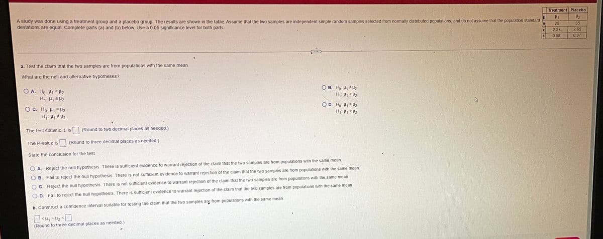 Treatment Placebo
A study was done using a treatment group and a placebo group. The results are shown in the table. Assume that the two samples are independent simple random samples selected from normally distributed populations, and do not assume that the population standard
deviations are equal. Complete parts (a) and (b) below. Use a 0.05 significance level for both parts.
25
35
2.37
2 65
IS
0.58
0 97
a. Test the claim that the two samples are from populations with the same mean.
What are the null and alternative hypotheses?
B. Ho 2
O A. Ho H1 <H2
H: H1ZH2
O D. Ho H1 H2
O C. Ho Hi =H2
The test statistic, t,
(Round to two decimal places as needed.)
The P-value is
(Round to three decimal places as needed.)
State the conclusion for the test.
O A. Reject the null hypothesis. There is sufficient evidence to warrant rejection of the claim that the two samples are from populations with the same mean.
O B. Fail to reject the null hypothesis. There is not sufficient evidence to warrant rejection of the claim that the two samples are from populations with the same mean.
O C. Reject the null hypothesis. There is not sufficient evidence to warrant rejection of the claim that the two samples are from populations with the same mean.
O D. Fail to reject the null hypothesis. There is sufficient evidence to warrant rejection of the claim that the two samples are from populations with the same mean.
b. Construct a confidence interval suitable for testing the claim that the two samples are from populations with the same mean.
(Round to three decimal places as needed.)
