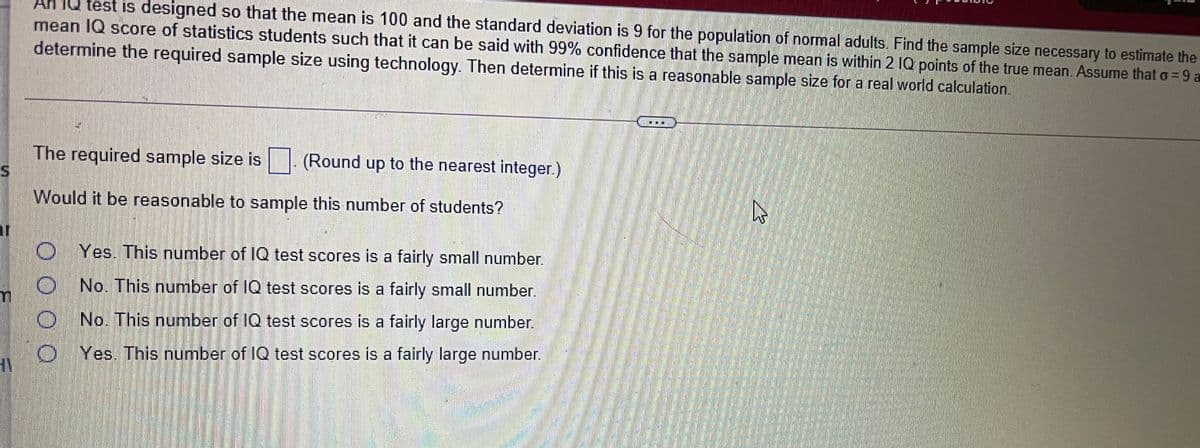 IQ test is designed so that the mean is 100 and the standard deviation is 9 for the population of normal adults. Find the sample size necessary to estimate the
mean IQ score of statistics students such that it can be said with 99% confidence that the sample mean is within 2 IQ points of the true mean. Assume that o= 9 a
determine the required sample size using technology. Then determine if this is a reasonable sample size for a real world calculation.
The required sample size is
IS.
(Round up to the nearest integer.)
Would it be reasonable to sample this number of students?
O Yes. This number of IQ test scores is a fairly small number.
ONo. This number of IQ test scores is a fairly small number.
O No. This number of IQ test scores is a fairly large number.
O Yes. This number of IQ test scores is a fairly large number.
