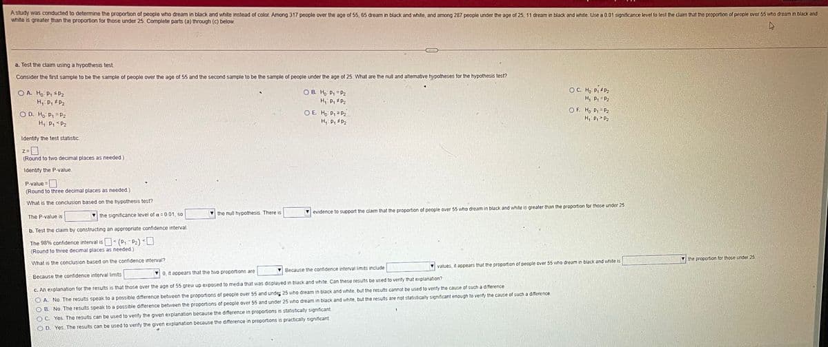 A study was conducted to determine the proportion of people who dream in black and white instead of color. Among 317 people over the age of 55, 65 dream in black and white, and among 287 people under the age of 25, 11 dream in black and white. Use a 0.01 significance level to test the claim that the proportion of people over 55 who dream in black and
white is greater than the proportion for those under 25. Complete parts (a) through (c) below.
a. Test the claim using a hypothesis test
Consider the first sample to be the sample of people over the age of 55 and the second sample to be the sample of people under the age of 25. What are the null and altemative hypotheses for the hypothesis test?
O A. Ho P1 sP2
H P, P2
O B. Ho P1 = P2
H, P, #P2
O C. H, P, P2
H, P, = P2
O D. Ho P1 =P2
H Pq <P2
O E. Ho P, P2
H, P, P2
O F. H, P, = P2
H, P, P2
Identify the test statistic
(Round to two decimal places as needed)
Identify the P-value.
P-value =
(Round to three decimal places as needed.)
What is the conclusion based on the hypothesis test?
the null hypothesis. There is
evidence to support the claim that the proportion of people over 55 who dream in black and white is greater than the proportion for those under 25
The P-value is
the significance level of a = 0.01, so
b. Test the claim by constructing an appropriate confidence interval.
The 98% confidence interval is< (P, -P2) <U
(Round to three decimal places as needed.)
the proportion for those under 25.
What is the conclusion based on the confidence interval?
values, it appears that the proportion of people over 55 who dream in black and white is
Because the confidence interval limits include
0, it appears that the two proportions are
Because the confidence interval limits
C. An explanation for the results is that those over the age of 55 grew up exposed to media that was displayed in black and white Can these results be used to verify that explanation?
O A. No The results speak to a possible difference between the proportions of people over 55 and under 25 who dream in black and white, but the results cannot be used to verify the cause of such a difference.
B. No The results speak to a possible difference between the proportions of people over 55 and under 25 who dream in black and white, but the results are not statistically significant enough to verify the cause of such a difference
O C. Yes The results can be used to verify the given explanation because the difference in proportions is statistically significant.
O D. Yes The results can be used to verfy the given explanation because the difference in proportions is practically significant
