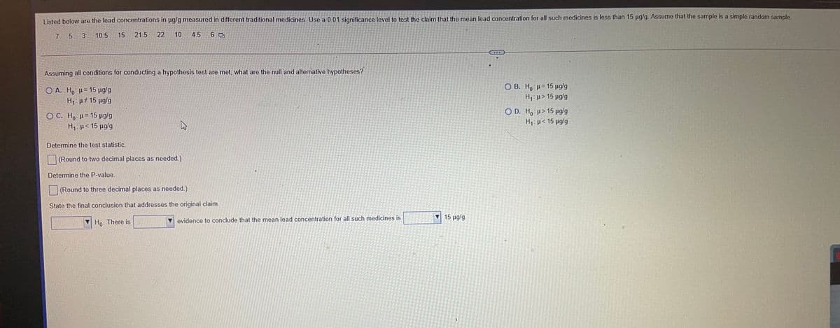 Listed below are the lead concentrations in µg/g measured in different traditional medicines. Use a 0.01 significance level to test the claim that the mean lead concentration for all such medicines is less than 15 pg/g. Assume that the sample is a simple random sample.
7 5 3
10.5
15
21.5
22
10
4.5
Assuming all conditions for conducting a hypothesis test are met, what are the null and alternative hypotheses?
O B. Ho: H= 15 µg/g
Ο Α. H0 μ= 15 μαα
H, p# 15 µg/g
H1: µ> 15 µg/g
O D. H, µ> 15 µg/g
O C. Ho H= 15 µg/g
H:µ< 15 µg/g
H7: µ< 15 µg/g
Determine the test statistic.
(Round to two decimal places as needed.)
Determine the P-value.
(Round to three decimal places as needed.)
State the final conclusion that addresses the original claim.
15 μg/g
Ho. There is
evidence to conclude that the mean lead concentration for all such medicines is
