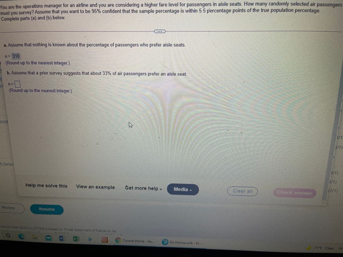 You are the operations manager for an airline and you are considering a higher fare level for passengers in aisle seats. How many randomly selected air passengers
must you survey? Assume that you want to be 95% confident that the sample percentage is within 5.5 percentage points of the true population percentage.
Complete parts (a) and (b) below.
a. Assume that nothing is known about the percentage of passengers who prefer aisle seats.
n= 318
(Round up to the nearest integer.)
b. Assume that a prior survey suggests that about 33% of air passengers prefer an aisle seat.
ir
(Round up to the nearest integer.)
onst
D/1
0/1)
5 Deter
0/1)
3/1)
Help me solve this
View an example
Get more help-
Media -
Clear all
Check answer
57/1)
Review
Resume
course (Stat 2023 crn 27159) is based on Triola: Essentials of Statistics, 6e
Course Home Go...
P Do Homework - H...
71 F Clear
