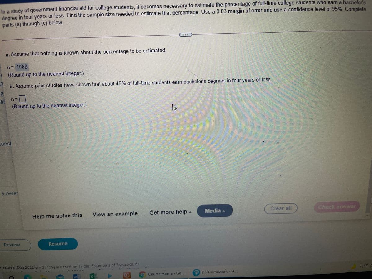 In a study of goverment financial aid for college students, it becomes necessary to estimate the percentage of full-time college students who earn a bachelor's
degree in four years or less. Find the sample size needed to estimate that percentage. Use a 0.03 margin of error and use a confidence level of 95%. Complete
parts (a) through (c) below.
a. Assume that nothing is known about the percentage to be estimated.
n= 1068
(Round up to the nearest integer.)
b. Assume prior studies have shown that about 45% of full-time students earn bachelor's degrees in four years or less,
dir
(Round up to the nearest integer.)
const
5-Deter
Help me solve this
View an example
Get more help -
Media -
Clear all
Check answer
Review
Resume
= course (Stat 2023 crn 27159) is based on Triola: Essertials of Statistics, be
71 F C
OCourse Home - Go...
Do Homework H...
