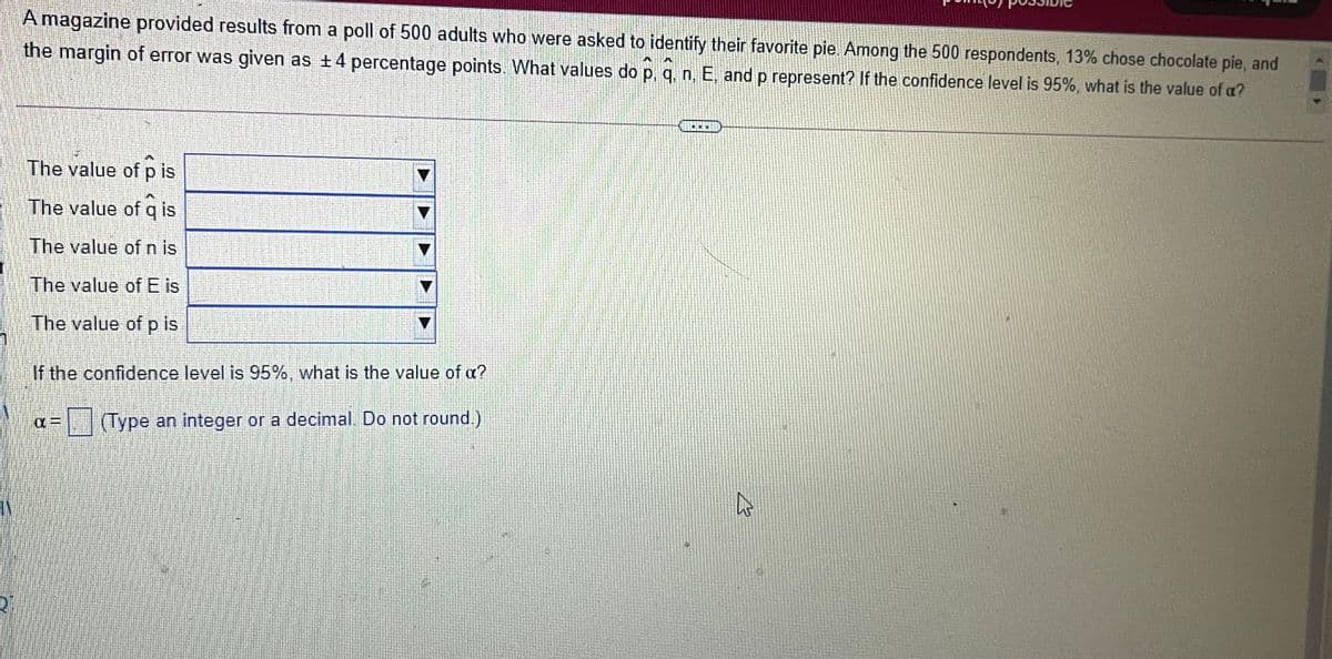 A magazine provided results from a poll of 500 adults who were asked to identify their favorite pie Among the 500 respondents, 13% chose chocolate pie, and
the margin of error was given as +4 percentage points. What values do p, q, n, E, and p represent? If the confidence level is 95%, what is the value of a?
The value of p is
The value of q is
The value of n is
The value of E is
The value of p is
If the confidence level is 95%, what is the value of a?
(Type an integer or a decimal. Do not round.)
