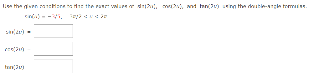 Use the given conditions to find the exact values of sin(2u), cos(2u), and tan(2u) using the double-angle formulas.
sin(u) = -3/5, 3t/2 < u < 2n
sin(2u) =
cos(2u) =
tan(2u) =
