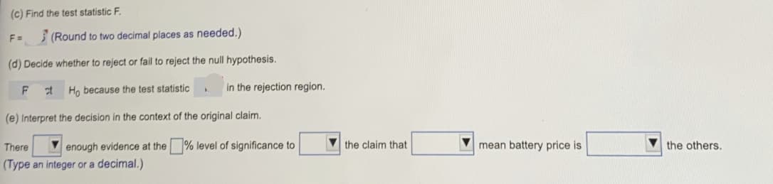 (c) Find the test statistic F.
F =
3 (Round to two decimal places as needed.)
(d) Decide whether to reject or fail to reject the null hypothesis.
Ho because the test statistic
in the rejection region.
(e) Interpret the decision in the context of the original claim.
There
V enough evidence at the % level of significance to
V the claim that
mean battery price is
the others.
(Type an integer or a decimal.)
