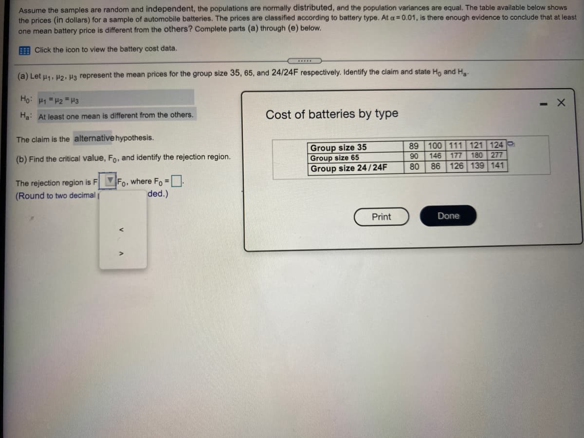 Assume the samples are random and independent, the populations are normally distributed, and the population variances are equal. The table available below shows
the prices (in dollars) for a sample of automobile batteries. The prices are classified according to battery type. At a =0.01, is there enough evidence to conclude that at least
one mean battery price is different from the others? Complete parts (a) through (e) below.
E Click the icon to view the battery cost data.
(a) Let u1, H2, Ha represent the mean prices for the group size 35, 65, and 24/24F respectively. Identify the claim and state Ho and H..
Ho: H1 = H2 = H3
Ha: At least one mean is different from the others.
Cost of batteries by type
The claim is the alternative hypothesis.
Group size 35
Group size 65
Group size 24/24F
100 111 121 124
180 277
126 139 141
89
90
146
177
(b) Find the critical value, Fo, and identify the rejection region.
80
86
The rejection region is FMFO, where Fo =.
(Round to two decimal
ded.)
Print
Done
