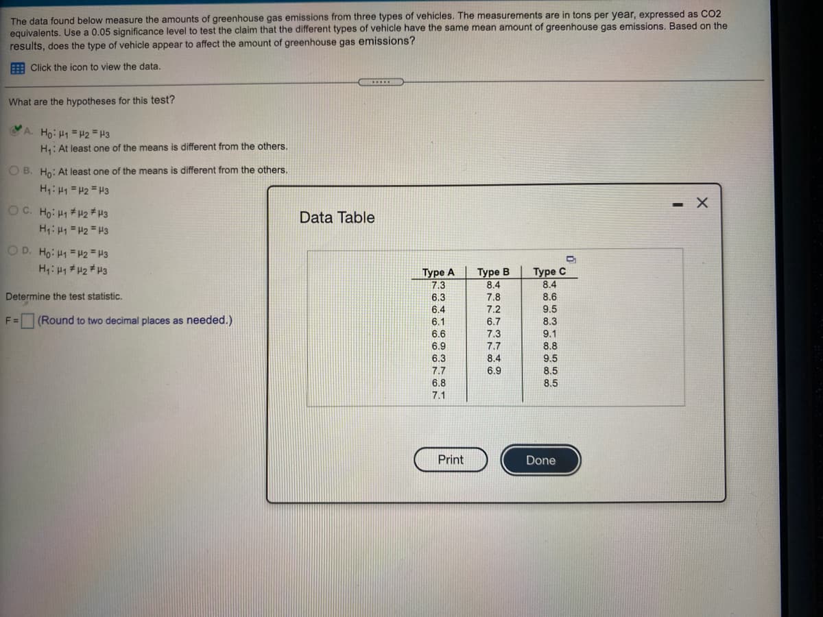 The data found below measure the amounts of greenhouse gas emissions from three types of vehicles. The measurements are in tons per year, expressed as CO2
equivalents. Use a 0.05 significance level to test the claim that the different types of vehicle have the same mean amount of greenhouse gas emissions. Based on the
results, does the type of vehicle appear to affect the amount of greenhouse gas emissions?
E Click the icon to view the data.
What are the hypotheses for this test?
A. Ho: H1 = H2 = H3
H: At least one of the means is different from the others.
O B. Ho: At least one of the means is different from the others.
H: H1 = H2 = H3
- X
OC. Ho: H1# H2 # H3
Data Table
H: H1 = H2 = H3
O D. Ho: H1 = 2 = H3
HH1 # H2#H3
TT
Туре А
Туре В
8.4
Туре С
8.4
7.3
Determine the test statistic.
6.3
7.8
8.6
6.4
7.2
9.5
F =
(Round to two decimal places as needed.)
6.1
6.7
8.3
7.3
7.7
6.6
9.1
6.9
8.8
6.3
8.4
9.5
7.7
6.9
8.5
6.8
8.5
7.1
Print
Done
