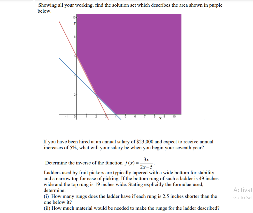 Showing all your working, find the solution set which describes the area shown in purple
below.
10-
y
8-
10
If you have been hired at an annual salary of $23,000 and expect to receive annual
increases of 5%, what will your salary be when you begin your seventh year?
3x
Determine the inverse of the function f(x)=-
2x - 5
Ladders used by fruit pickers are typically tapered with a wide bottom for stability
and a narrow top for ease of picking. If the bottom rung of such a ladder is 49 inches
wide and the top rung is 19 inches wide. Stating explicitly the formulae used,
determine:
Activat
(i) How many rungs does the ladder have if each rung is 2.5 inches shorter than the
one below it?
(ii) How much material would be needed to make the rungs for the ladder described?
Go to Set
